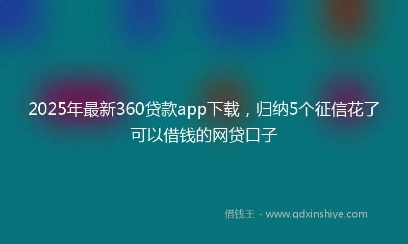 2025年最新360贷款app下载，归纳5个征信花了可以借钱的网贷口子