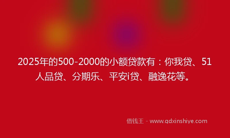 2025年的500-2000的小额贷款有：你我贷、51人品贷、分期乐、平安i贷、融逸花等。