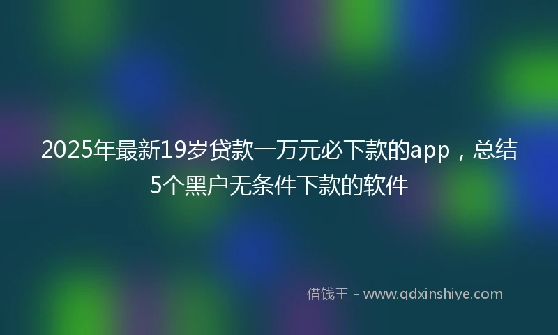 2025年最新19岁贷款一万元必下款的app，总结5个黑户无条件下款的软件
