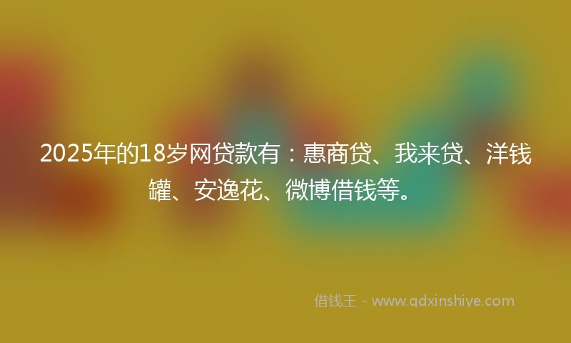 2025年的18岁网贷款有：惠商贷、我来贷、洋钱罐、安逸花、微博借钱等。