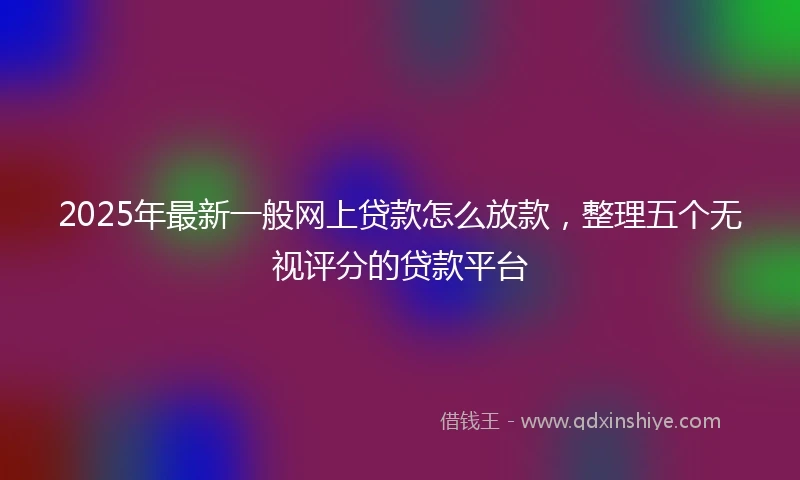 2025年最新一般网上贷款怎么放款，整理五个无视评分的贷款平台