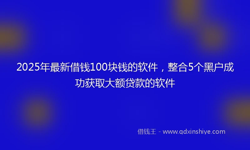 2025年最新借钱100块钱的软件，整合5个黑户成功获取大额贷款的软件