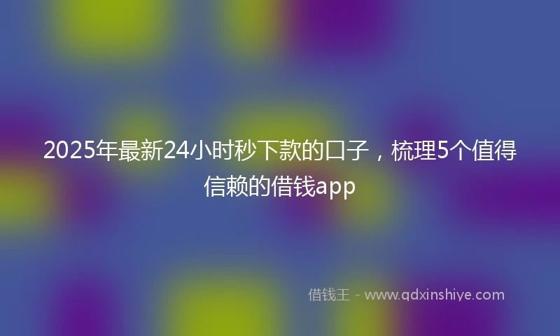 2025年最新24小时秒下款的口子，梳理5个值得信赖的借钱app