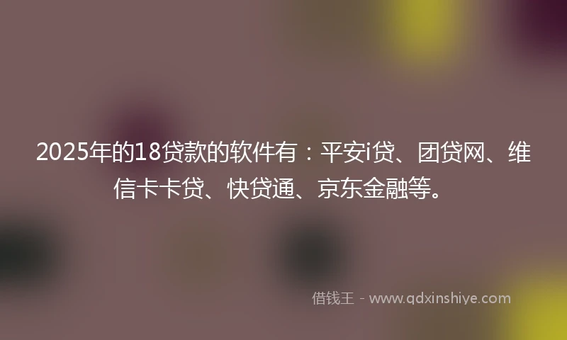 2025年的18贷款的软件有：平安i贷、团贷网、维信卡卡贷、快贷通、京东金融等。