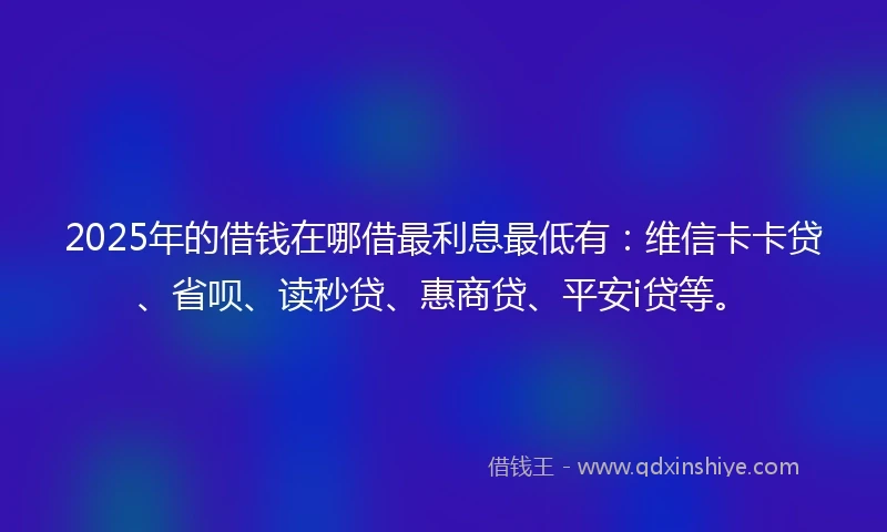 2025年的借钱在哪借最利息最低有：维信卡卡贷、省呗、读秒贷、惠商贷、平安i贷等。