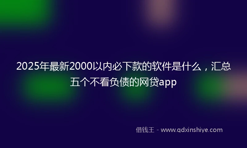 2025年最新2000以内必下款的软件是什么，汇总五个不看负债的网贷app