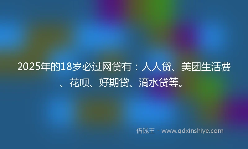 2025年的18岁必过网贷有：人人贷、美团生活费、花呗、好期贷、滴水贷等。