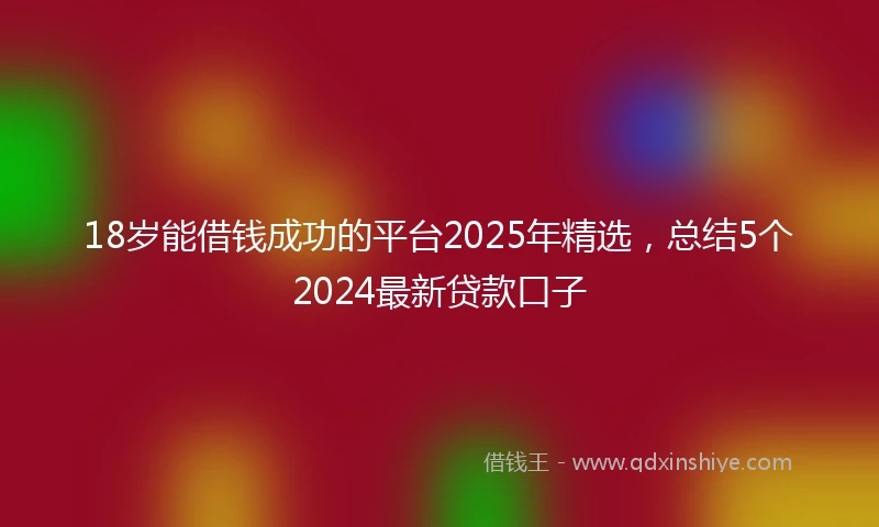 18岁能借钱成功的平台2025年精选，总结5个2024最新贷款口子