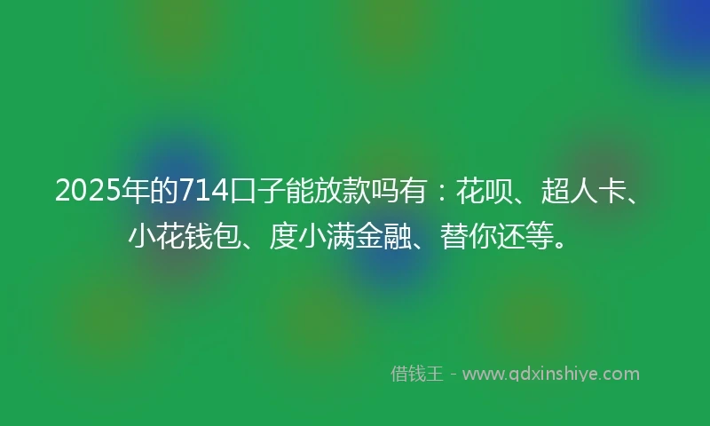 2025年的714口子能放款吗有：花呗、超人卡、小花钱包、度小满金融、替你还等。