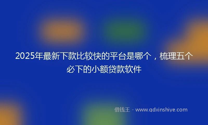 2025年最新下款比较快的平台是哪个，梳理五个必下的小额贷款软件