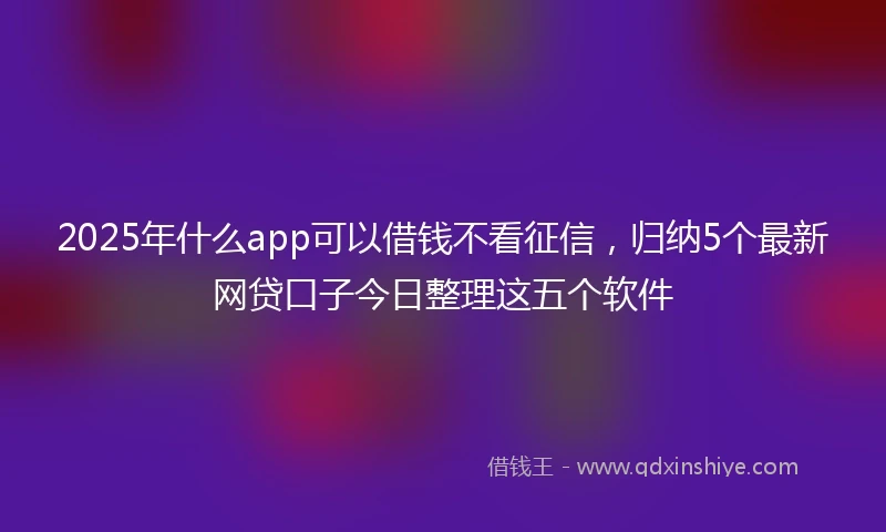 2025年什么app可以借钱不看征信，归纳5个最新网贷口子今日整理这五个软件