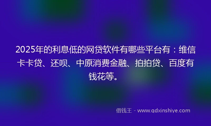 2025年的利息低的网贷软件有哪些平台有：维信卡卡贷、还呗、中原消费金融、拍拍贷、百度有钱花等。