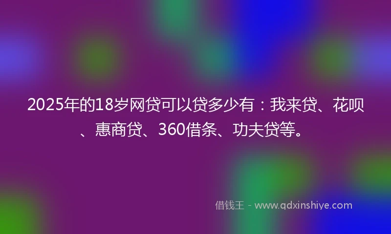 2025年的18岁网贷可以贷多少有：我来贷、花呗、惠商贷、360借条、功夫贷等。