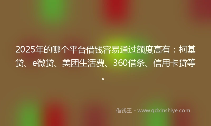 2025年的哪个平台借钱容易通过额度高有：柯基贷、e微贷、美团生活费、360借条、信用卡贷等。
