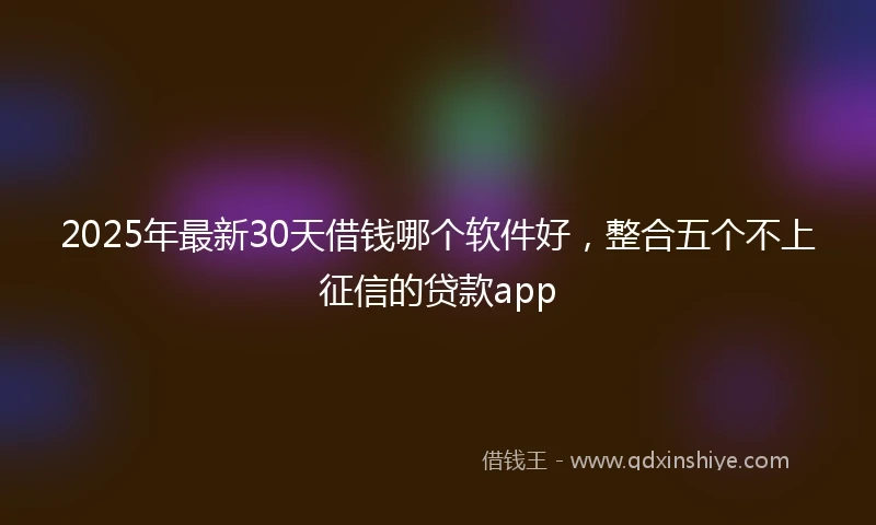 2025年最新30天借钱哪个软件好，整合五个不上征信的贷款app