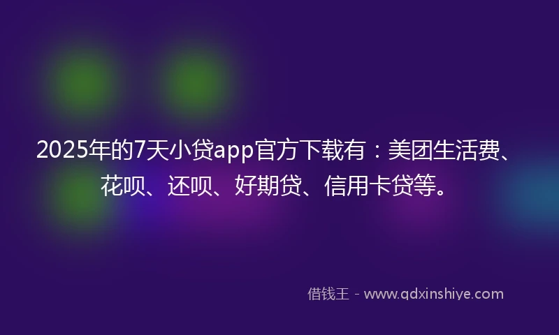 2025年的7天小贷app官方下载有：美团生活费、花呗、还呗、好期贷、信用卡贷等。