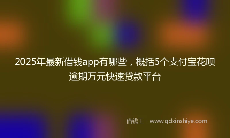 2025年最新借钱app有哪些，概括5个支付宝花呗逾期万元快速贷款平台