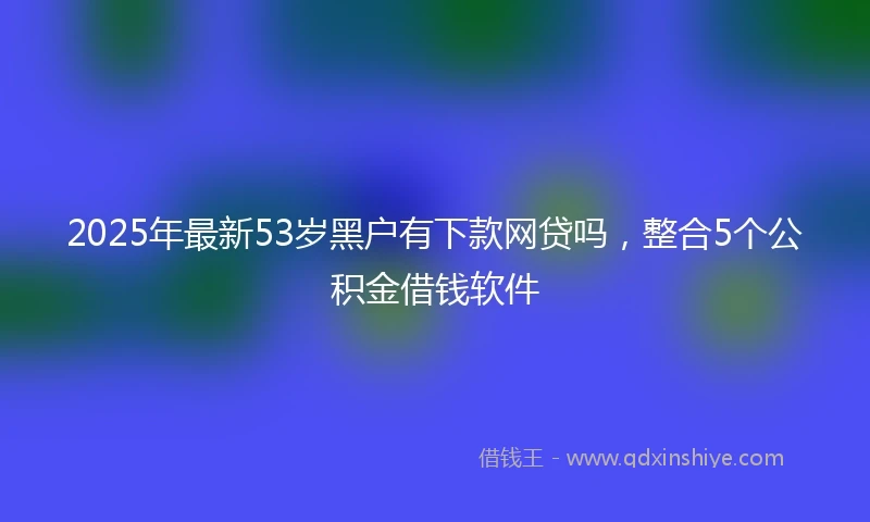 2025年最新53岁黑户有下款网贷吗，整合5个公积金借钱软件