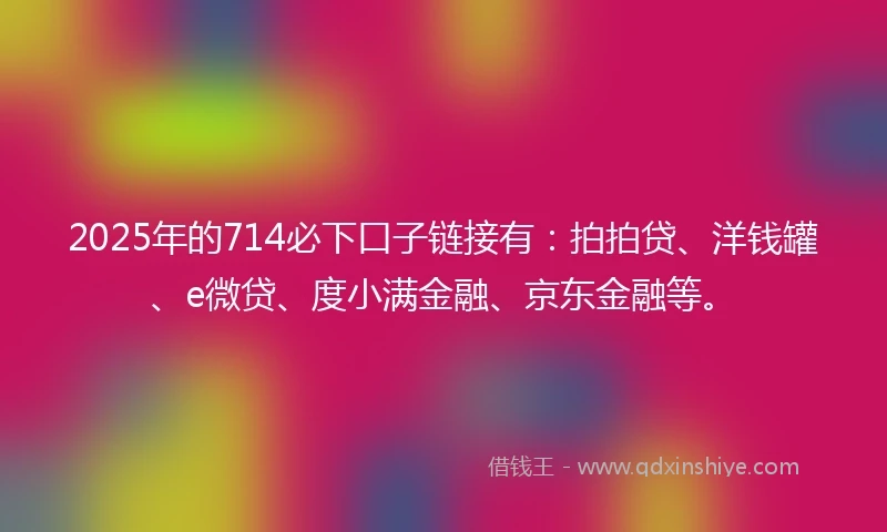 2025年的714必下口子链接有：拍拍贷、洋钱罐、e微贷、度小满金融、京东金融等。