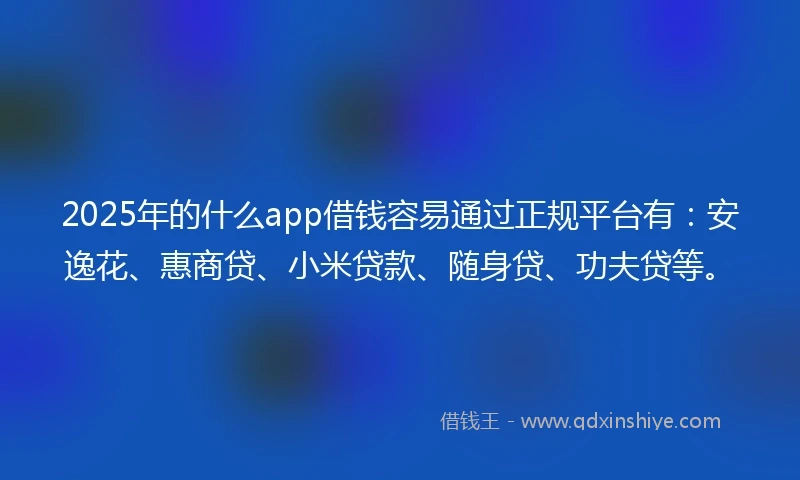 2025年的什么app借钱容易通过正规平台有：安逸花、惠商贷、小米贷款、随身贷、功夫贷等。