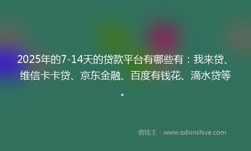2025年的7-14天的贷款平台有哪些有：我来贷、维信卡卡贷、京东金融、百度有钱花、滴水贷等。