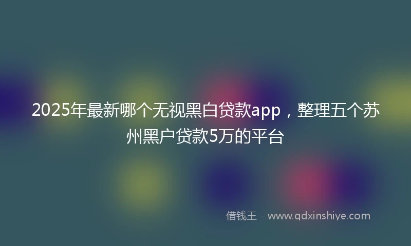 2025年最新哪个无视黑白贷款app，整理五个苏州黑户贷款5万的平台