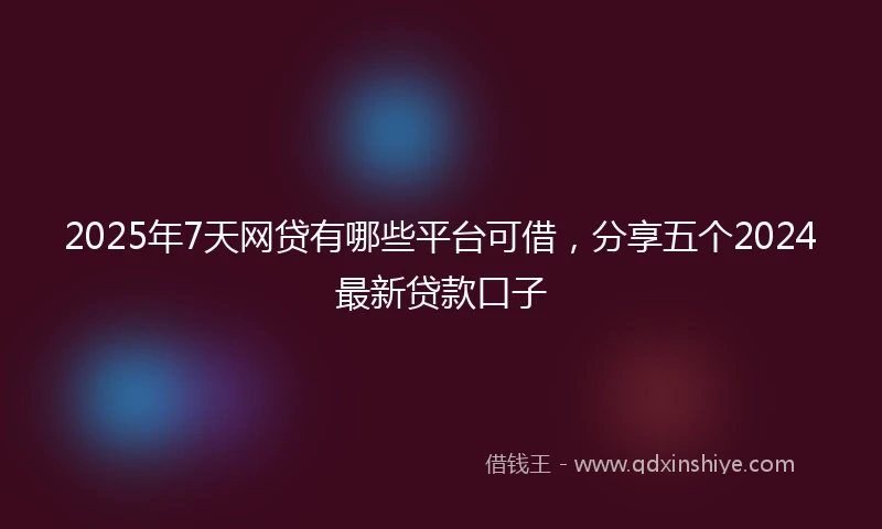 2025年7天网贷有哪些平台可借，分享五个2024最新贷款口子