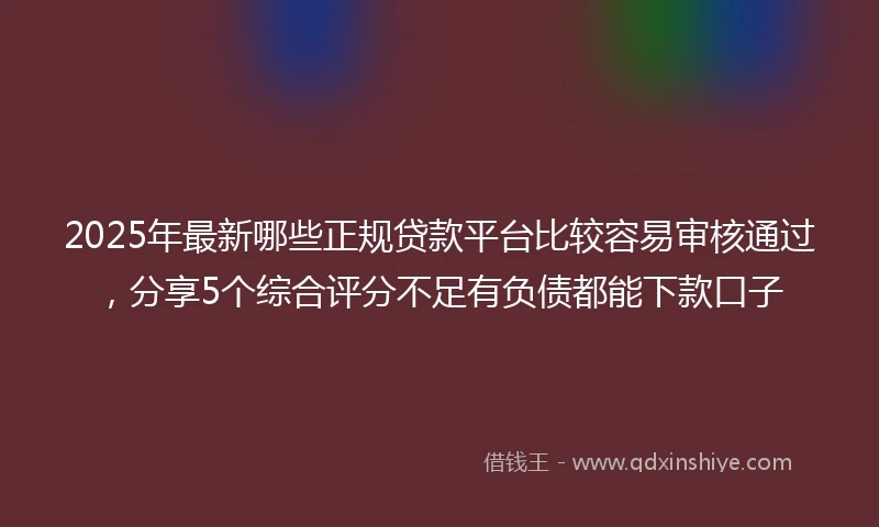 2025年最新哪些正规贷款平台比较容易审核通过，分享5个综合评分不足有负债都能下款口子