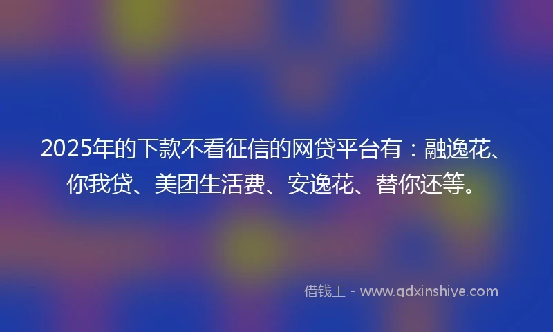 2025年的下款不看征信的网贷平台有：融逸花、你我贷、美团生活费、安逸花、替你还等。