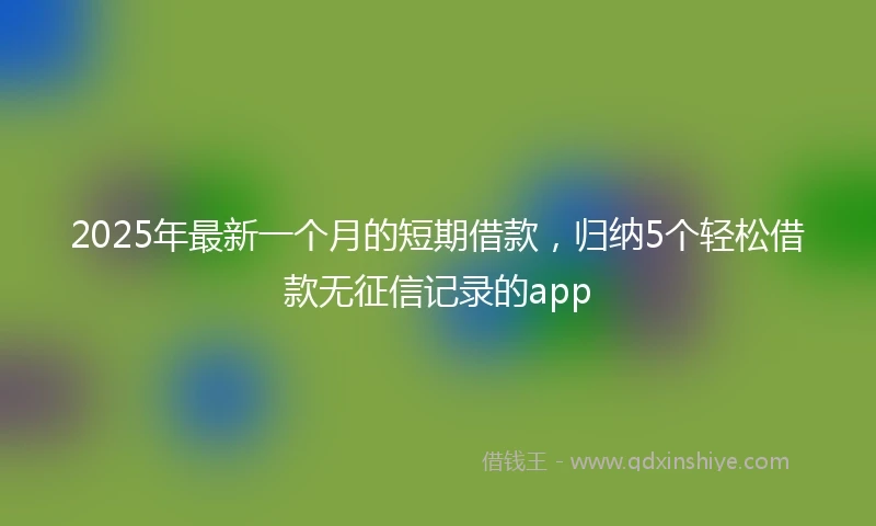 2025年最新一个月的短期借款，归纳5个轻松借款无征信记录的app