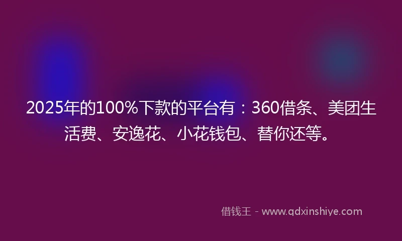 2025年的100%下款的平台有：360借条、美团生活费、安逸花、小花钱包、替你还等。