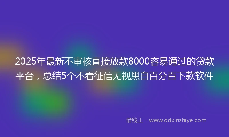 2025年最新不审核直接放款8000容易通过的贷款平台，总结5个不看征信无视黑白百分百下款软件