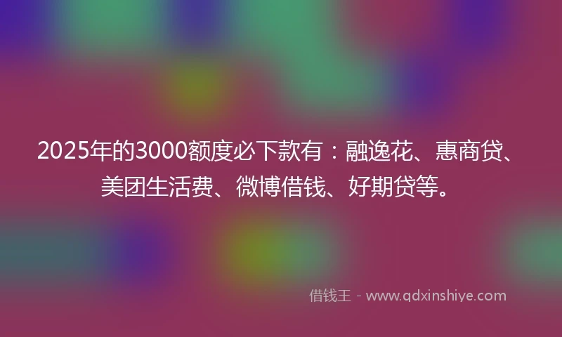 2025年的3000额度必下款有：融逸花、惠商贷、美团生活费、微博借钱、好期贷等。