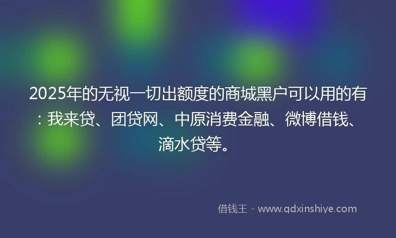 2025年的无视一切出额度的商城黑户可以用的有：我来贷、团贷网、中原消费金融、微博借钱、滴水贷等。