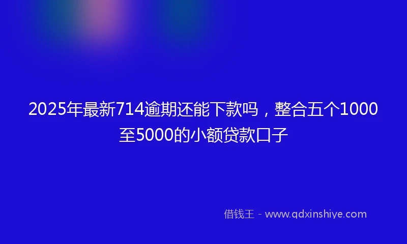 2025年最新714逾期还能下款吗，整合五个1000至5000的小额贷款口子