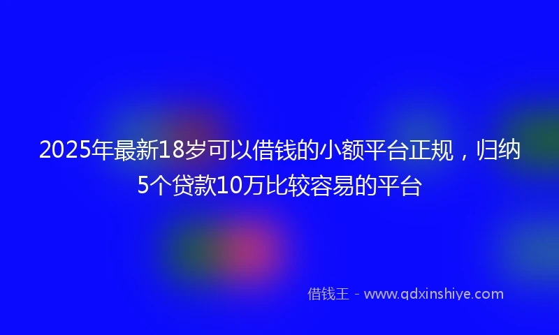 2025年最新18岁可以借钱的小额平台正规，归纳5个贷款10万比较容易的平台