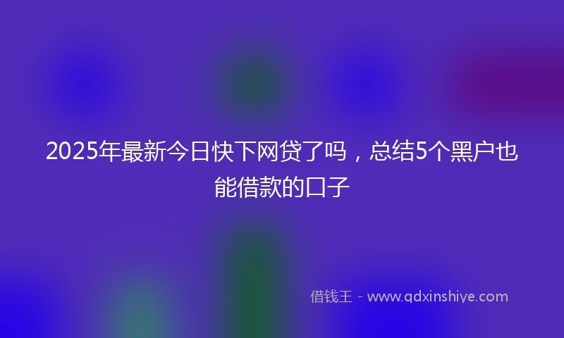2025年最新今日快下网贷了吗，总结5个黑户也能借款的口子