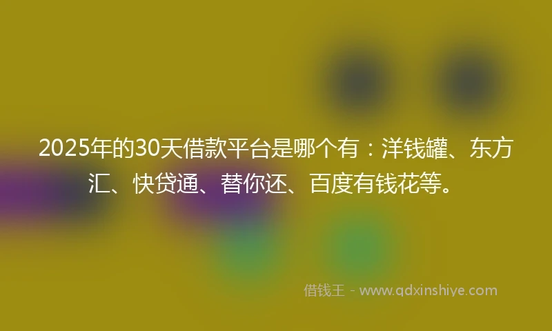 2025年的30天借款平台是哪个有：洋钱罐、东方汇、快贷通、替你还、百度有钱花等。