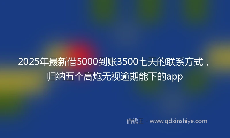 2025年最新借5000到账3500七天的联系方式，归纳五个高炮无视逾期能下的app