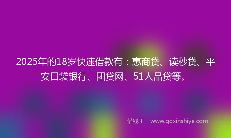 2025年的18岁快速借款有：惠商贷、读秒贷、平安口袋银行、团贷网、51人品贷等。