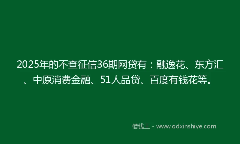 2025年的不查征信36期网贷有：融逸花、东方汇、中原消费金融、51人品贷、百度有钱花等。