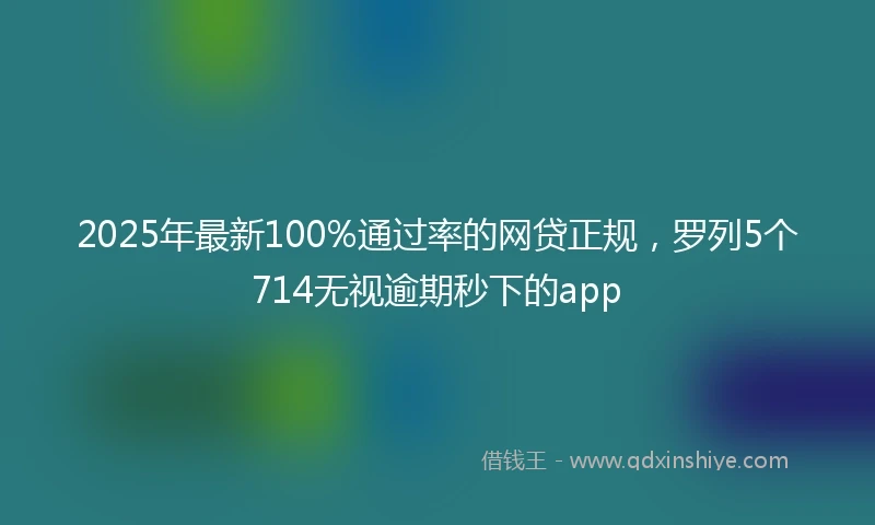 2025年最新100%通过率的网贷正规，罗列5个714无视逾期秒下的app