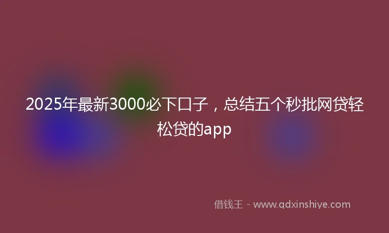 2025年最新3000必下口子，总结五个秒批网贷轻松贷的app