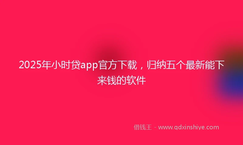 2025年小时贷app官方下载，归纳五个最新能下来钱的软件