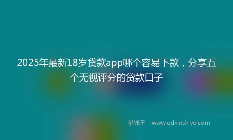 2025年最新18岁贷款app哪个容易下款，分享五个无视评分的贷款口子