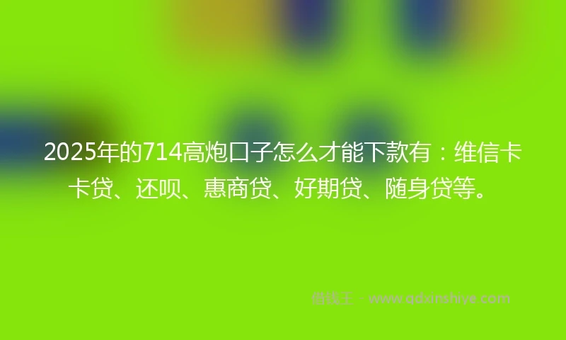 2025年的714高炮口子怎么才能下款有：维信卡卡贷、还呗、惠商贷、好期贷、随身贷等。