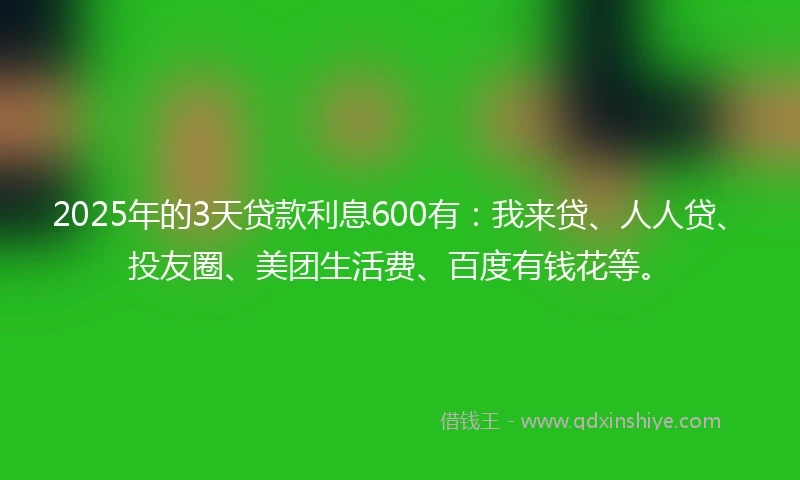 2025年的3天贷款利息600有：我来贷、人人贷、投友圈、美团生活费、百度有钱花等。