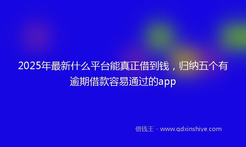 2025年最新什么平台能真正借到钱，归纳五个有逾期借款容易通过的app