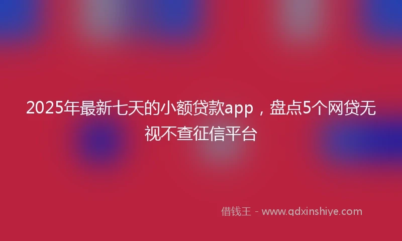 2025年最新七天的小额贷款app，盘点5个网贷无视不查征信平台