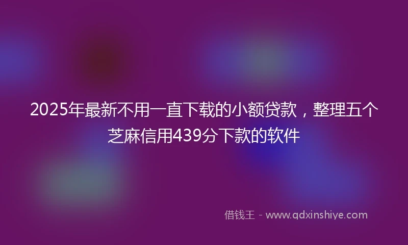 2025年最新不用一直下载的小额贷款，整理五个芝麻信用439分下款的软件